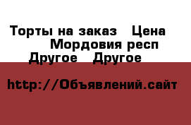 Торты на заказ › Цена ­ 550 - Мордовия респ. Другое » Другое   